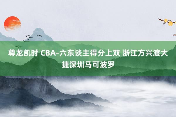 尊龙凯时 CBA-六东谈主得分上双 浙江方兴渡大捷深圳马可波罗