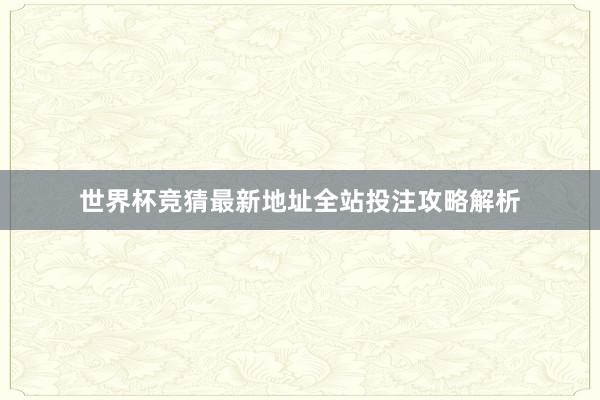 世界杯竞猜最新地址全站投注攻略解析