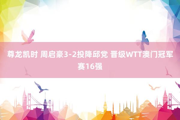 尊龙凯时 周启豪3-2投降邱党 晋级WTT澳门冠军赛16强